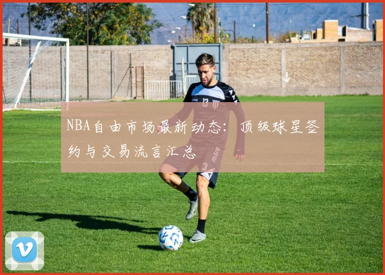 NBA自由市场最新动态:顶级球星签约与交易流言汇总