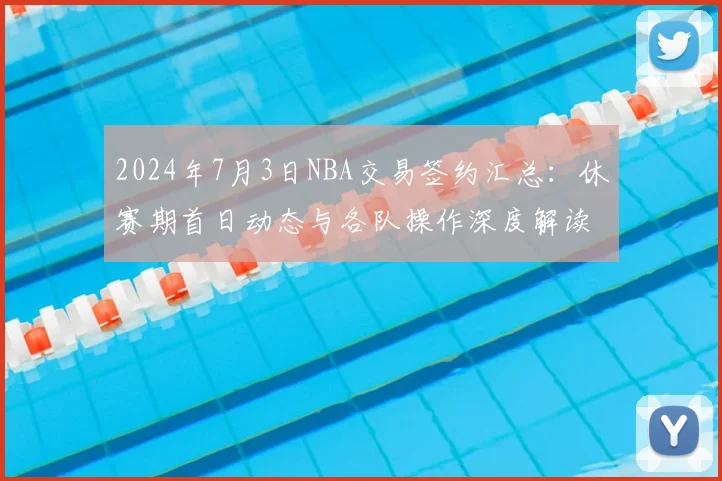 2024年7月3日NBA交易签约汇总：休赛期首日动态与各队操作深度解读