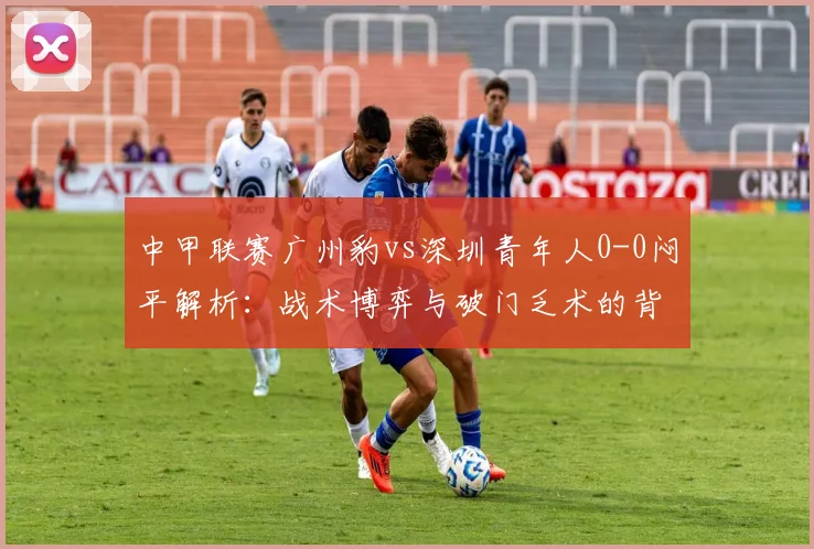 中甲联赛广州豹vs深圳青年人0-0闷平解析：战术博弈与破门乏术的背后原因