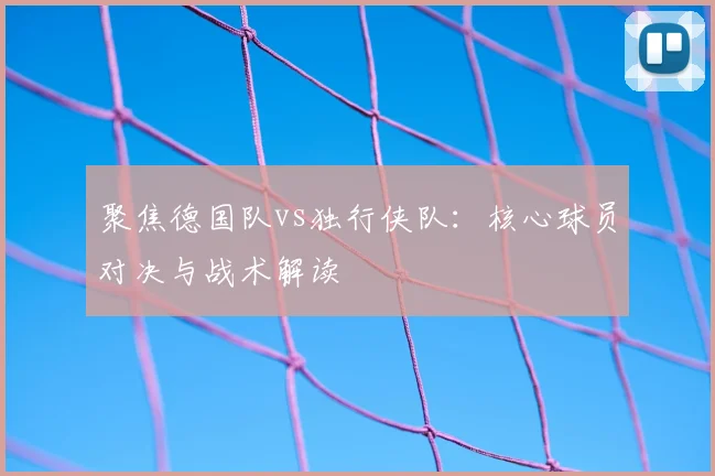 聚焦德国队vs独行侠队：核心球员对决与战术解读