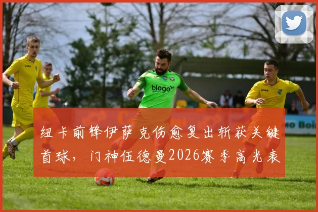 纽卡前锋伊萨克伤愈复出斩获关键首球，门神伍德曼2026赛季高光表现全解析