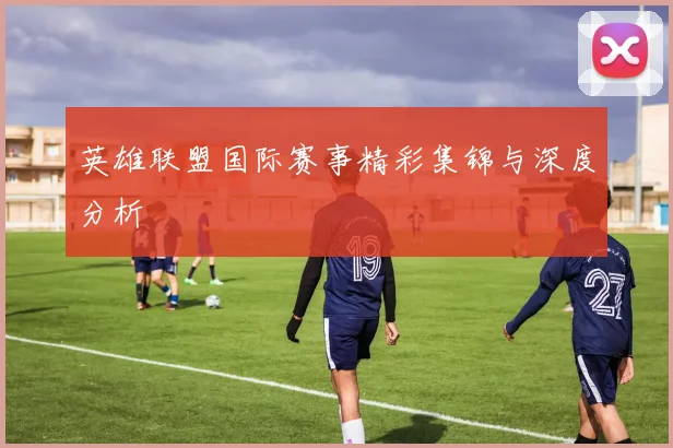 英雄联盟国际赛事精彩集锦与深度分析