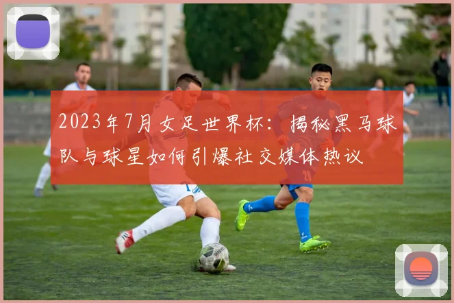 2023年7月女足世界杯:揭秘黑马球队与球星如何引爆社交媒体热议