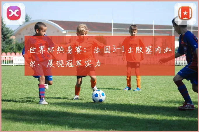 世界杯热身赛：法国3-1击败塞内加尔，展现冠军实力