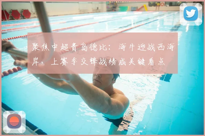 聚焦中超青岛德比：海牛迎战西海岸，上赛季交锋战绩成关键看点