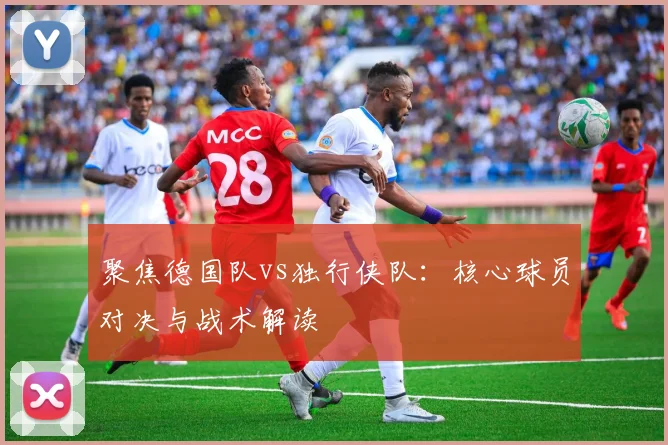 聚焦德国队vs独行侠队：核心球员对决与战术解读