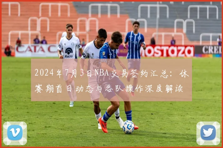 2024年7月3日NBA交易签约汇总：休赛期首日动态与各队操作深度解读