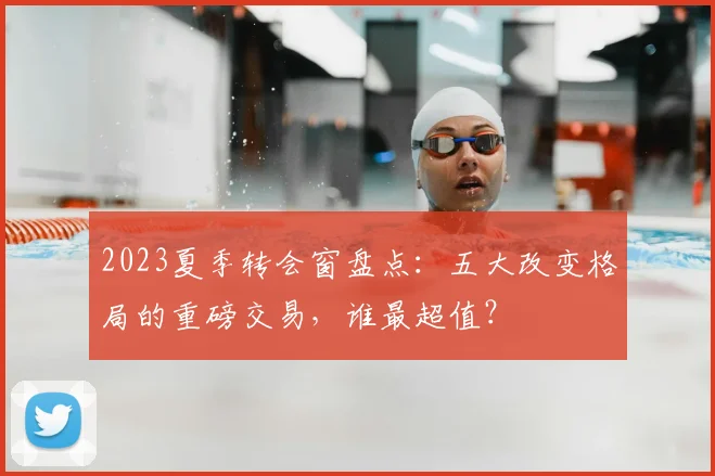 2023夏季转会窗盘点：五大改变格局的重磅交易，谁最超值？