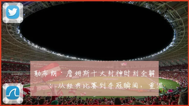 勒布朗·詹姆斯十大封神时刻全解析：从经典比赛到夺冠瞬间，重温巅峰辉煌